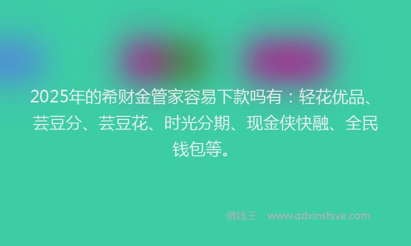 2025年的希财金管家容易下款吗有：轻花优品、芸豆分、芸豆花、时光分期、现金侠快融、全民钱包等。