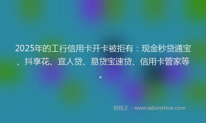 2025年的工行信用卡开卡被拒有：现金秒贷通宝、抖享花、宜人贷、易贷宝速贷、信用卡管家等。