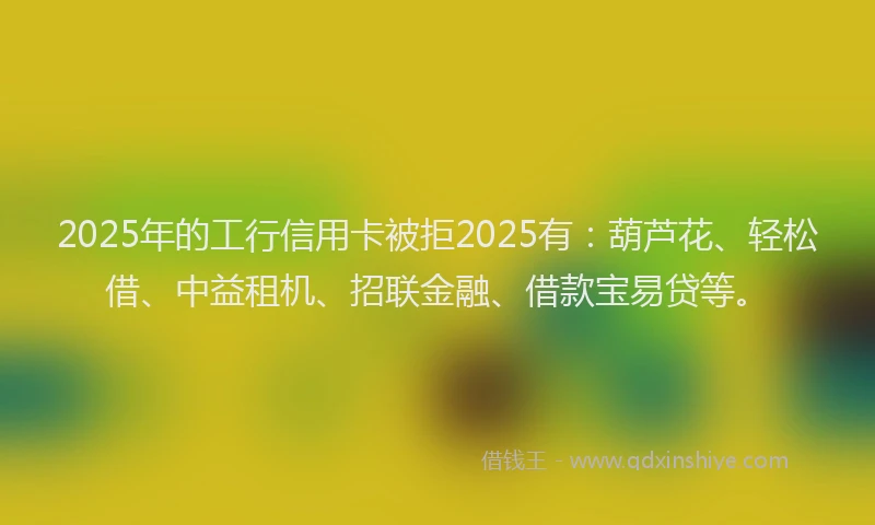 2025年的工行信用卡被拒2025有：葫芦花、轻松借、中益租机、招联金融、借款宝易贷等。