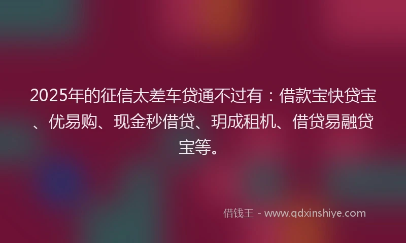 2025年的征信太差车贷通不过有：借款宝快贷宝、优易购、现金秒借贷、玥成租机、借贷易融贷宝等。