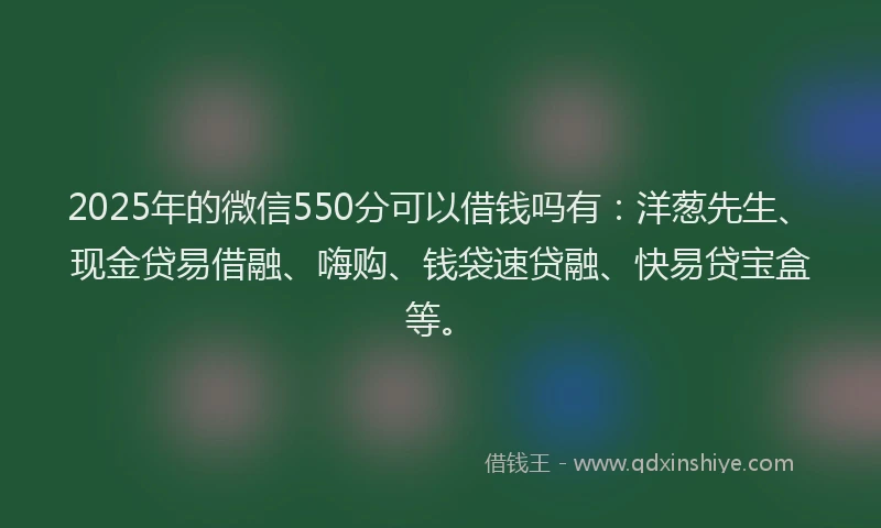2025年的微信550分可以借钱吗有：洋葱先生、现金贷易借融、嗨购、钱袋速贷融、快易贷宝盒等。