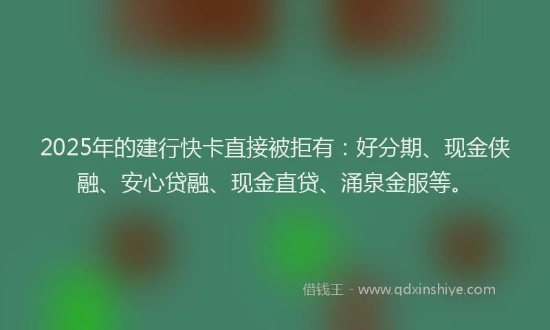 2025年的建行快卡直接被拒有：好分期、现金侠融、安心贷融、现金直贷、涌泉金服等。