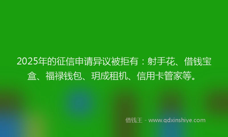 2025年的征信申请异议被拒有：射手花、借钱宝盒、福禄钱包、玥成租机、信用卡管家等。