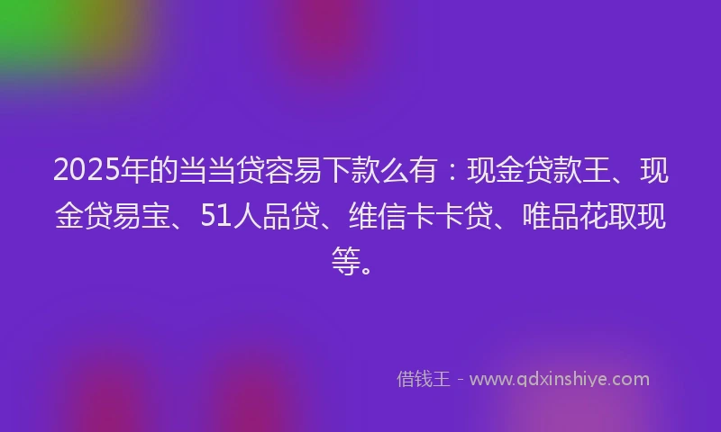 2025年的当当贷容易下款么有：现金贷款王、现金贷易宝、51人品贷、维信卡卡贷、唯品花取现等。