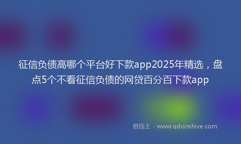 征信负债高哪个平台好下款app2025年精选，盘点5个不看征信负债的网贷百分百下款app