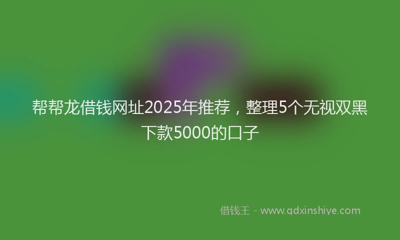 帮帮龙借钱网址2025年推荐，整理5个无视双黑下款5000的口子