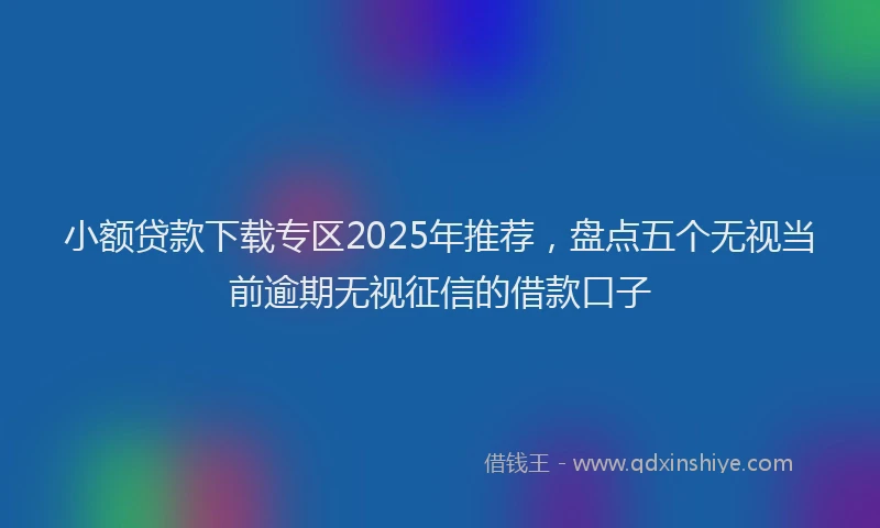 小额贷款下载专区2025年推荐，盘点五个无视当前逾期无视征信的借款口子