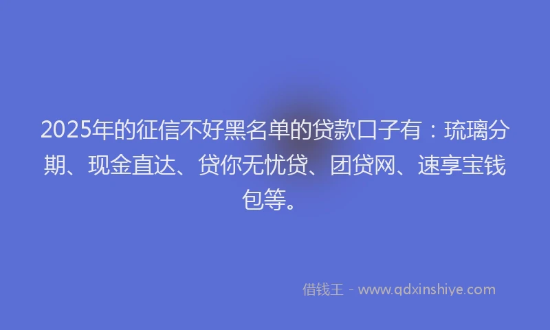 2025年的征信不好黑名单的贷款口子有：琉璃分期、现金直达、贷你无忧贷、团贷网、速享宝钱包等。