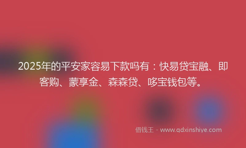 2025年的平安家容易下款吗有：快易贷宝融、即客购、蒙享金、森森贷、哆宝钱包等。