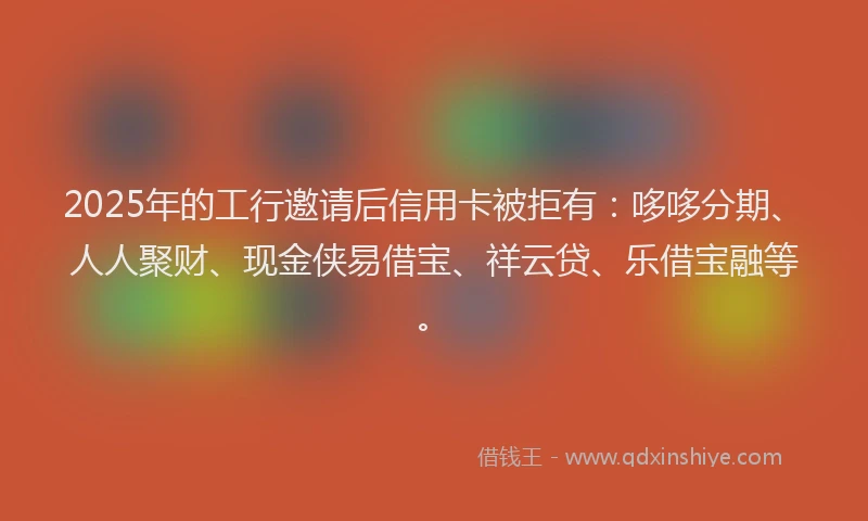 2025年的工行邀请后信用卡被拒有：哆哆分期、人人聚财、现金侠易借宝、祥云贷、乐借宝融等。