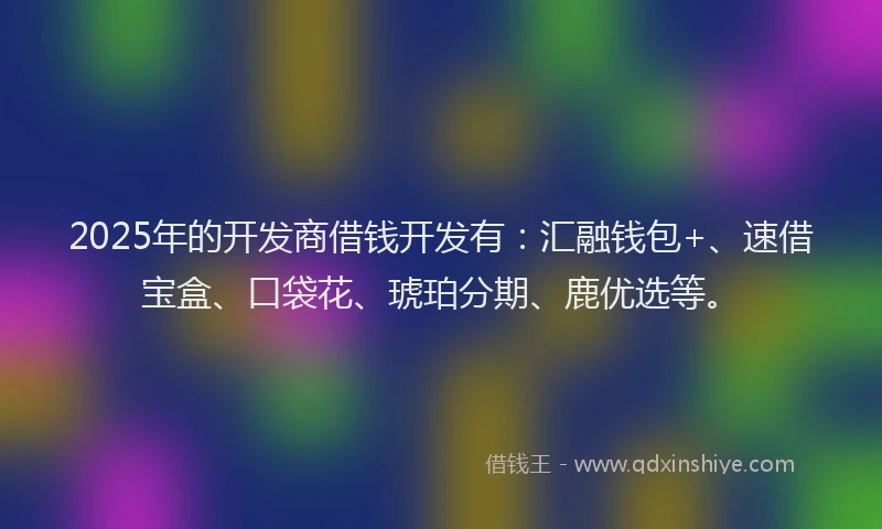 2025年的开发商借钱开发有：汇融钱包+、速借宝盒、口袋花、琥珀分期、鹿优选等。