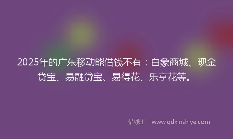 2025年的广东移动能借钱不有：白象商城、现金贷宝、易融贷宝、易得花、乐享花等。