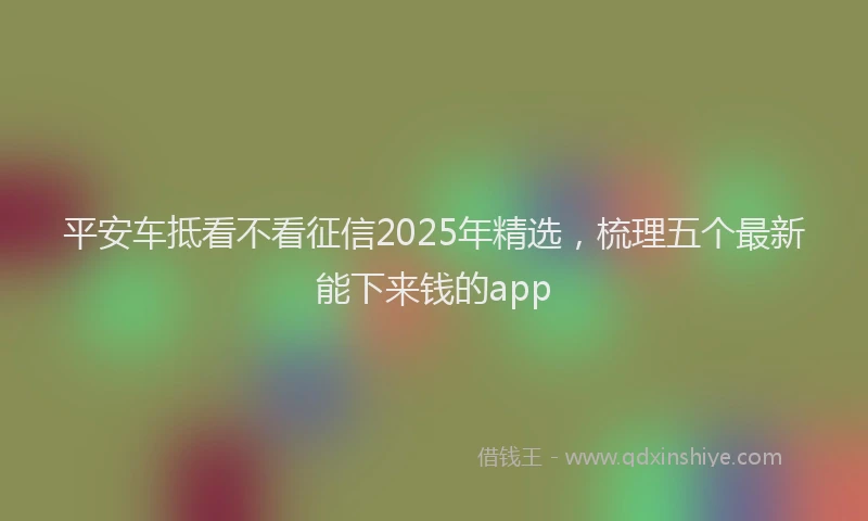 平安车抵看不看征信2025年精选，梳理五个最新能下来钱的app