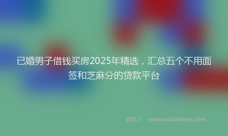 已婚男子借钱买房2025年精选，汇总五个不用面签和芝麻分的贷款平台