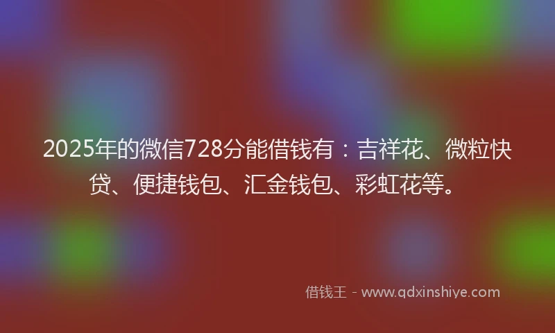 2025年的微信728分能借钱有：吉祥花、微粒快贷、便捷钱包、汇金钱包、彩虹花等。