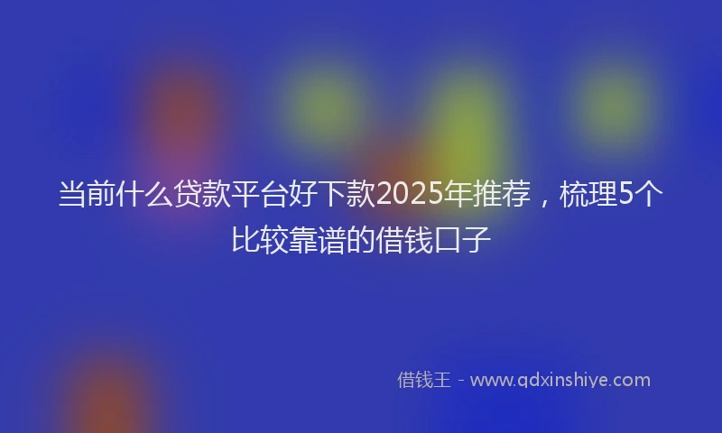 当前什么贷款平台好下款2025年推荐，梳理5个比较靠谱的借钱口子