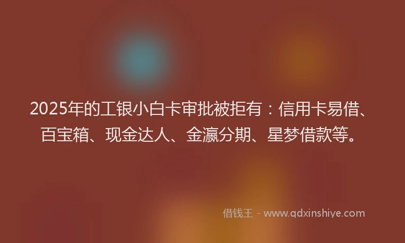 2025年的工银小白卡审批被拒有：信用卡易借、百宝箱、现金达人、金瀛分期、星梦借款等。