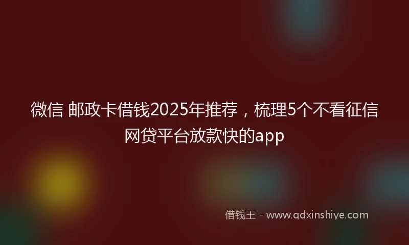 微信 邮政卡借钱2025年推荐，梳理5个不看征信网贷平台放款快的app