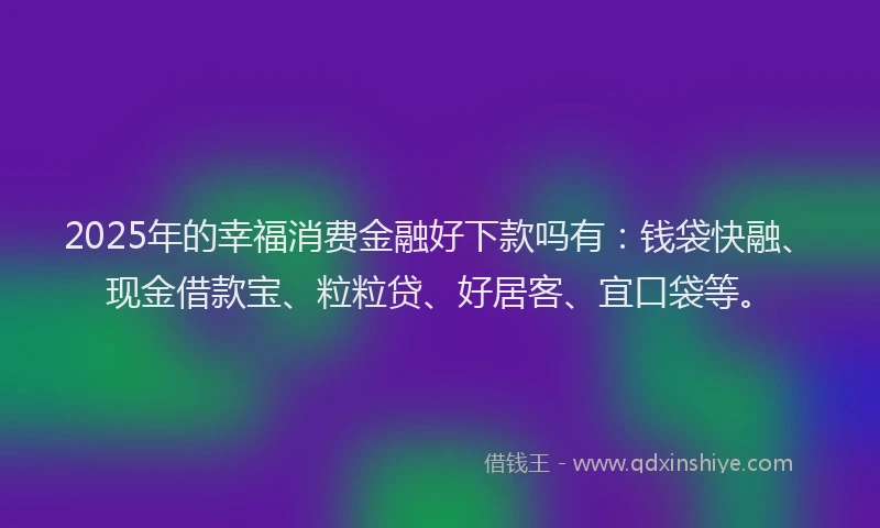 2025年的幸福消费金融好下款吗有：钱袋快融、现金借款宝、粒粒贷、好居客、宜口袋等。