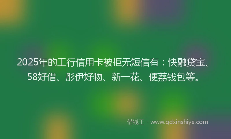 2025年的工行信用卡被拒无短信有：快融贷宝、58好借、彤伊好物、新一花、便荔钱包等。