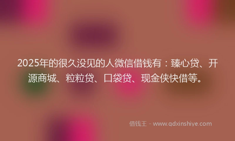 2025年的很久没见的人微信借钱有：臻心贷、开源商城、粒粒贷、口袋贷、现金侠快借等。