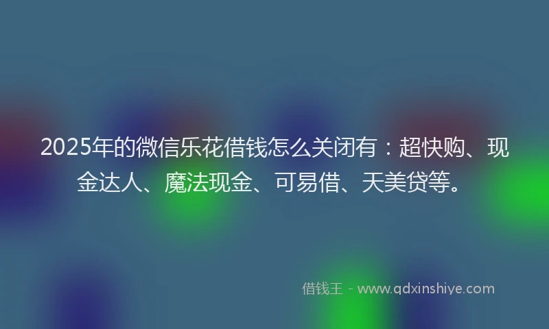 2025年的微信乐花借钱怎么关闭有：超快购、现金达人、魔法现金、可易借、天美贷等。