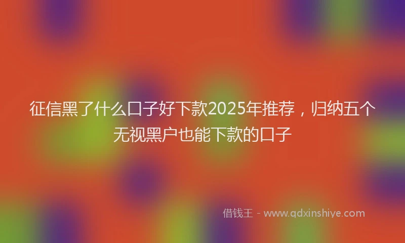 征信黑了什么口子好下款2025年推荐，归纳五个无视黑户也能下款的口子
