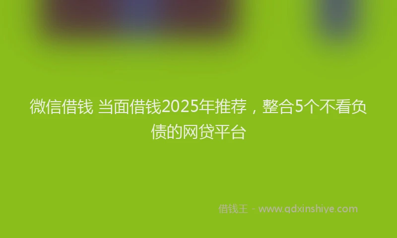 微信借钱 当面借钱2025年推荐，整合5个不看负债的网贷平台