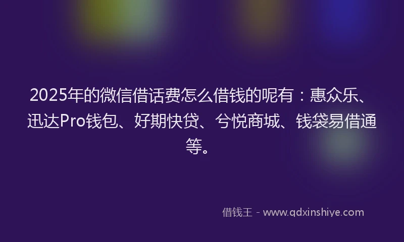 2025年的微信借话费怎么借钱的呢有：惠众乐、迅达Pro钱包、好期快贷、兮悦商城、钱袋易借通等。