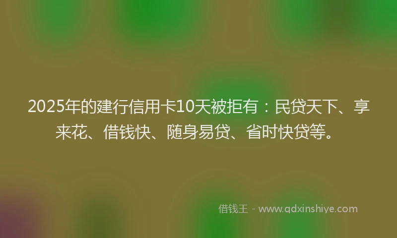 2025年的建行信用卡10天被拒有：民贷天下、享来花、借钱快、随身易贷、省时快贷等。