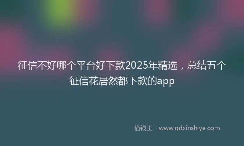 征信不好哪个平台好下款2025年精选，总结五个征信花居然都下款的app