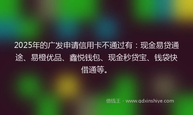 2025年的广发申请信用卡不通过有：现金易贷通途、易橙优品、鑫悦钱包、现金秒贷宝、钱袋快借通等。