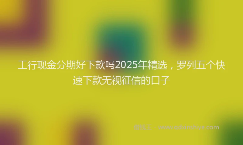工行现金分期好下款吗2025年精选，罗列五个快速下款无视征信的口子
