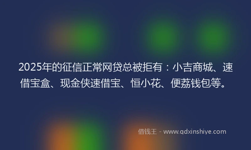 2025年的征信正常网贷总被拒有：小吉商城、速借宝盒、现金侠速借宝、恒小花、便荔钱包等。