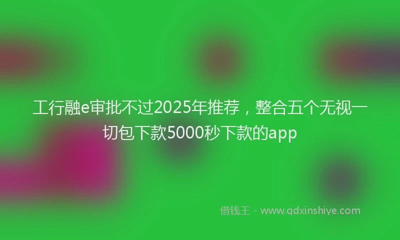 工行融e审批不过2025年推荐，整合五个无视一切包下款5000秒下款的app