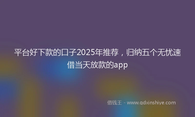 平台好下款的口子2025年推荐，归纳五个无忧速借当天放款的app