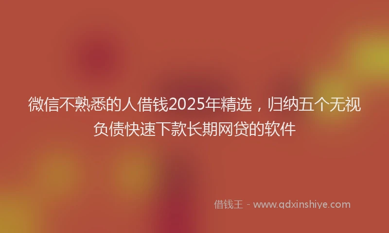 微信不熟悉的人借钱2025年精选，归纳五个无视负债快速下款长期网贷的软件