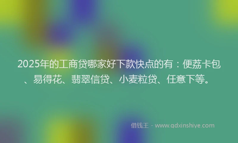 2025年的工商贷哪家好下款快点的有：便荔卡包、易得花、翡翠信贷、小麦粒贷、任意下等。
