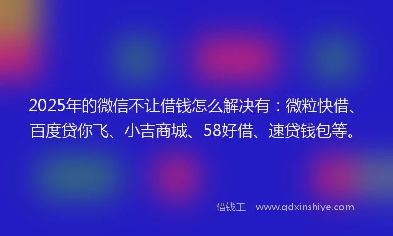 2025年的微信不让借钱怎么解决有：微粒快借、百度贷你飞、小吉商城、58好借、速贷钱包等。