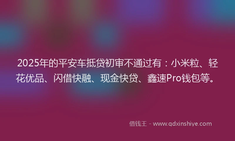 2025年的平安车抵贷初审不通过有：小米粒、轻花优品、闪借快融、现金快贷、鑫速Pro钱包等。