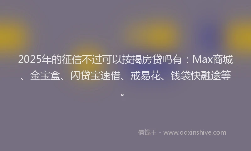 2025年的征信不过可以按揭房贷吗有：Max商城、金宝盒、闪贷宝速借、戒易花、钱袋快融途等。