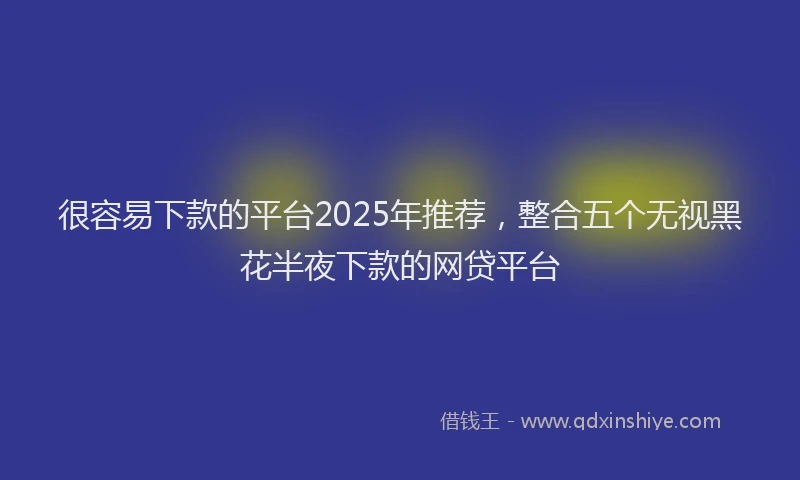 很容易下款的平台2025年推荐，整合五个无视黑花半夜下款的网贷平台