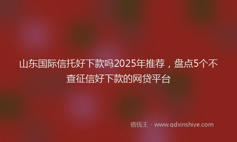 山东国际信托好下款吗2025年推荐，盘点5个不查征信好下款的网贷平台