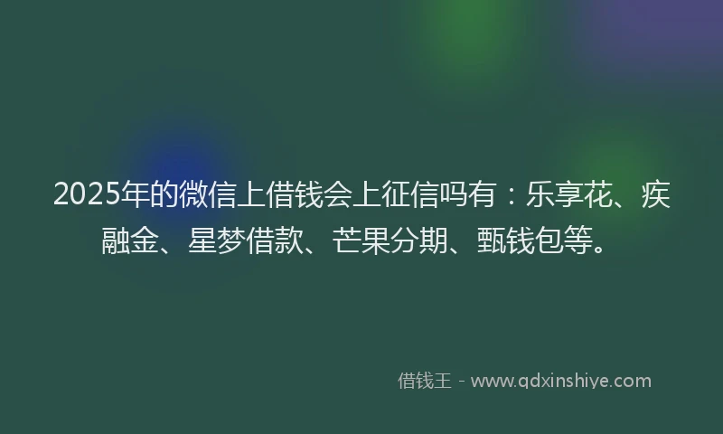 2025年的微信上借钱会上征信吗有：乐享花、疾融金、星梦借款、芒果分期、甄钱包等。