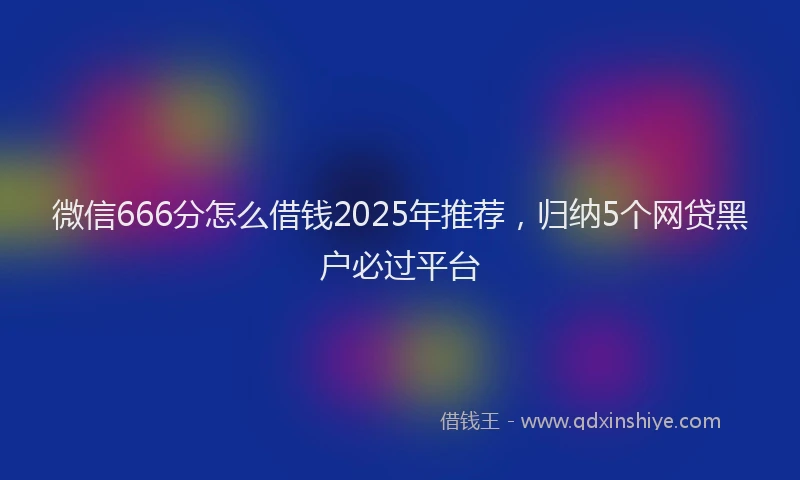 微信666分怎么借钱2025年推荐，归纳5个网贷黑户必过平台