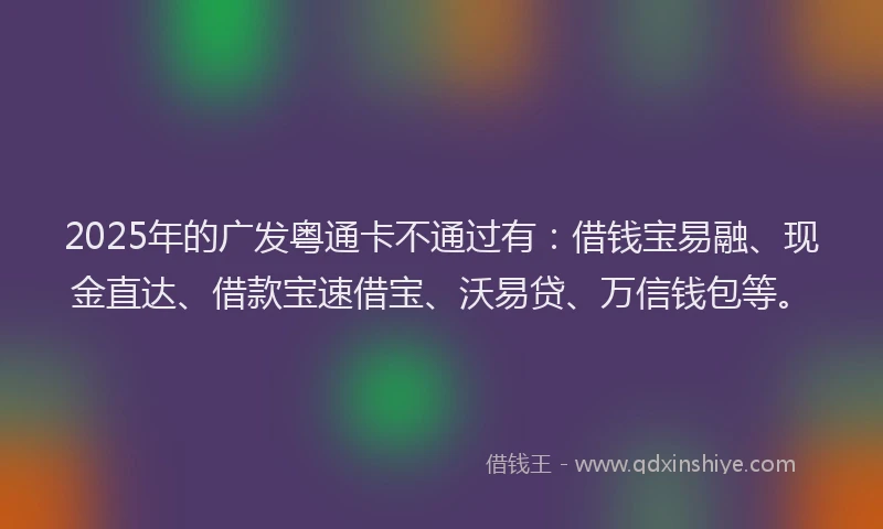 2025年的广发粤通卡不通过有：借钱宝易融、现金直达、借款宝速借宝、沃易贷、万信钱包等。