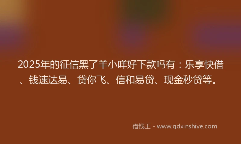 2025年的征信黑了羊小咩好下款吗有：乐享快借、钱速达易、贷你飞、信和易贷、现金秒贷等。