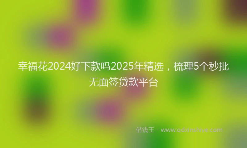 幸福花2024好下款吗2025年精选，梳理5个秒批无面签贷款平台