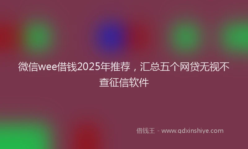 微信wee借钱2025年推荐，汇总五个网贷无视不查征信软件