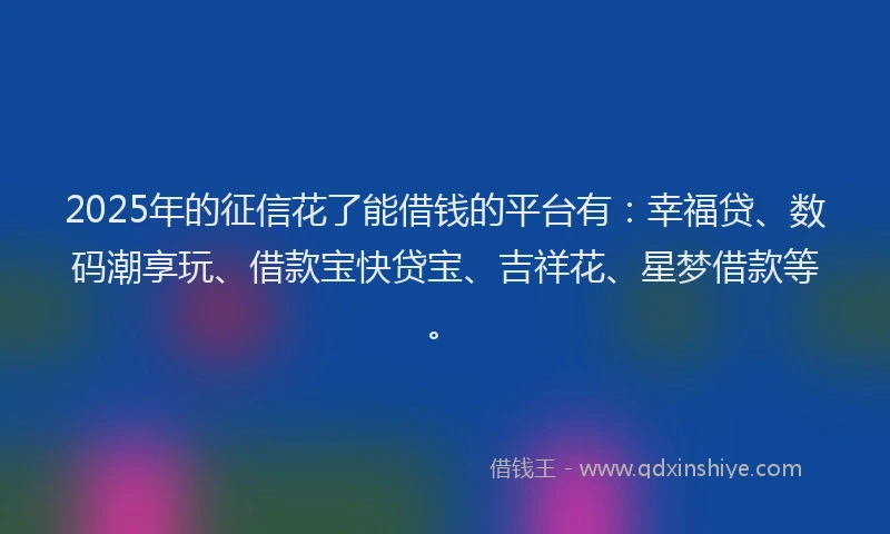 2025年的征信花了能借钱的平台有：幸福贷、数码潮享玩、借款宝快贷宝、吉祥花、星梦借款等。